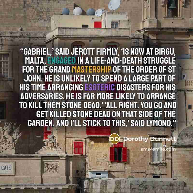 “Gabriel,’ said Jerott firmly, ‘is now at Birgu, Malta, engaged in a life-and-death struggle for the Grand Mastership of the Order of St John. He is unlikely to spend a large part of his time arranging esoteric disasters for his adversaries. He is far more likely to arrange to kill them stone…” quote by Dorothy Dunnett