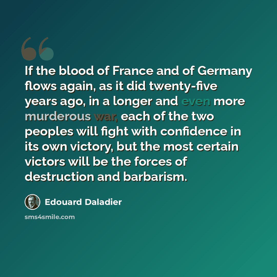 “If the blood of France and of Germany flows again, as it did twenty-five years ago, in a longer and even more murderous war, each of the two peoples will fight with confidence in its own victory, but the most certain victors will be the forces of destruction and barbarism.” quote by Edouard Daladier