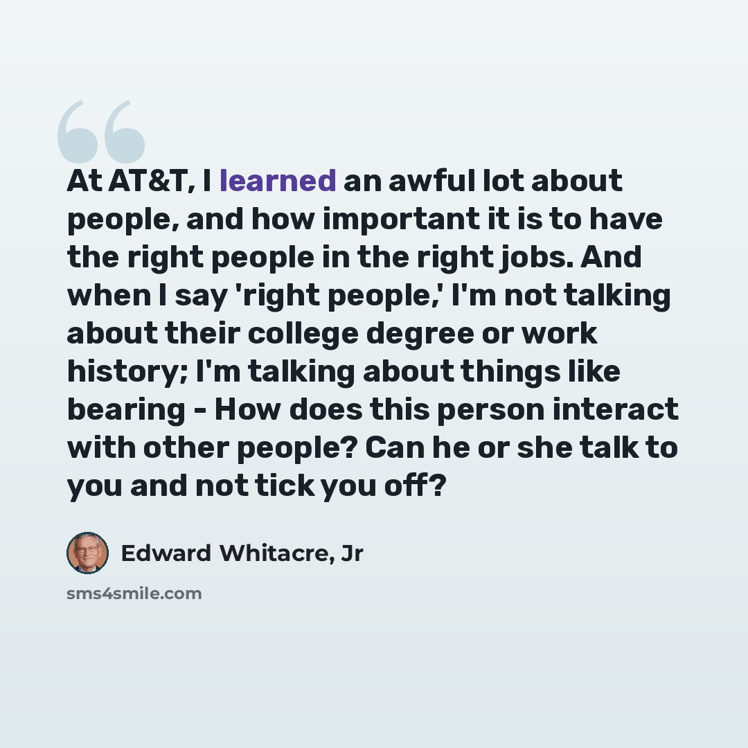 “At AT&T, I learned an awful lot about people, and how important it is to have the right people in the right jobs. And when I say 'right people,' I'm not talking about their college degree or work history; I'm talking about things like bearing - How does this person interact with other people? Can…” quote by Edward Whitacre, Jr