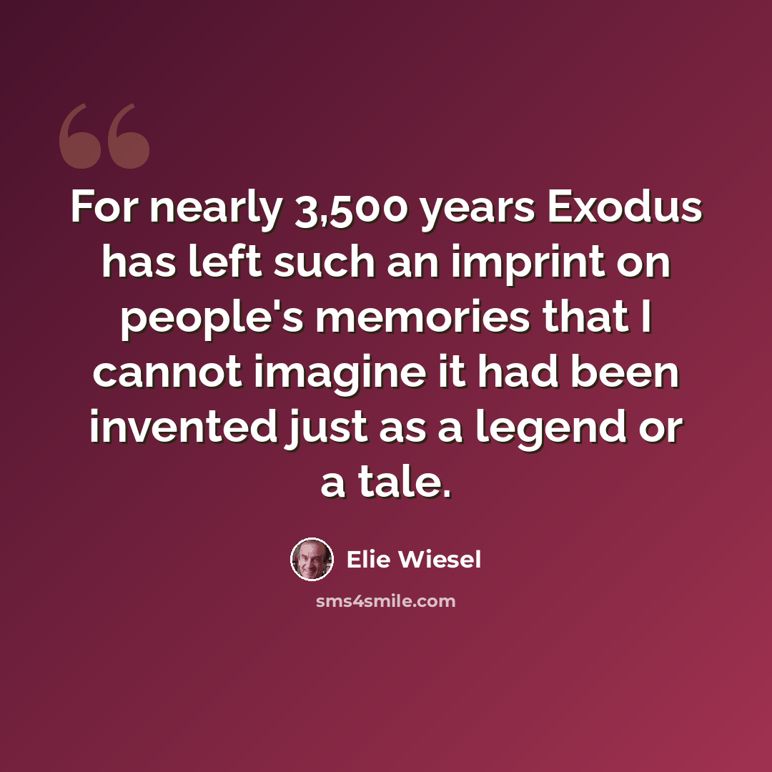 “For nearly 3,500 years Exodus has left such an imprint on people's memories that I cannot imagine it had been invented just as a legend or a tale.” quote by Elie Wiesel