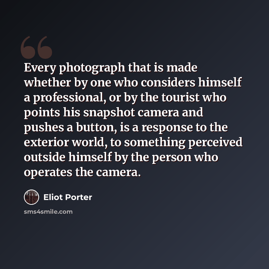 “Every photograph that is made whether by one who considers himself a professional, or by the tourist who points his snapshot camera and pushes a button, is a response to the exterior world, to something perceived outside himself by the person who operates the camera.” quote by Eliot Porter