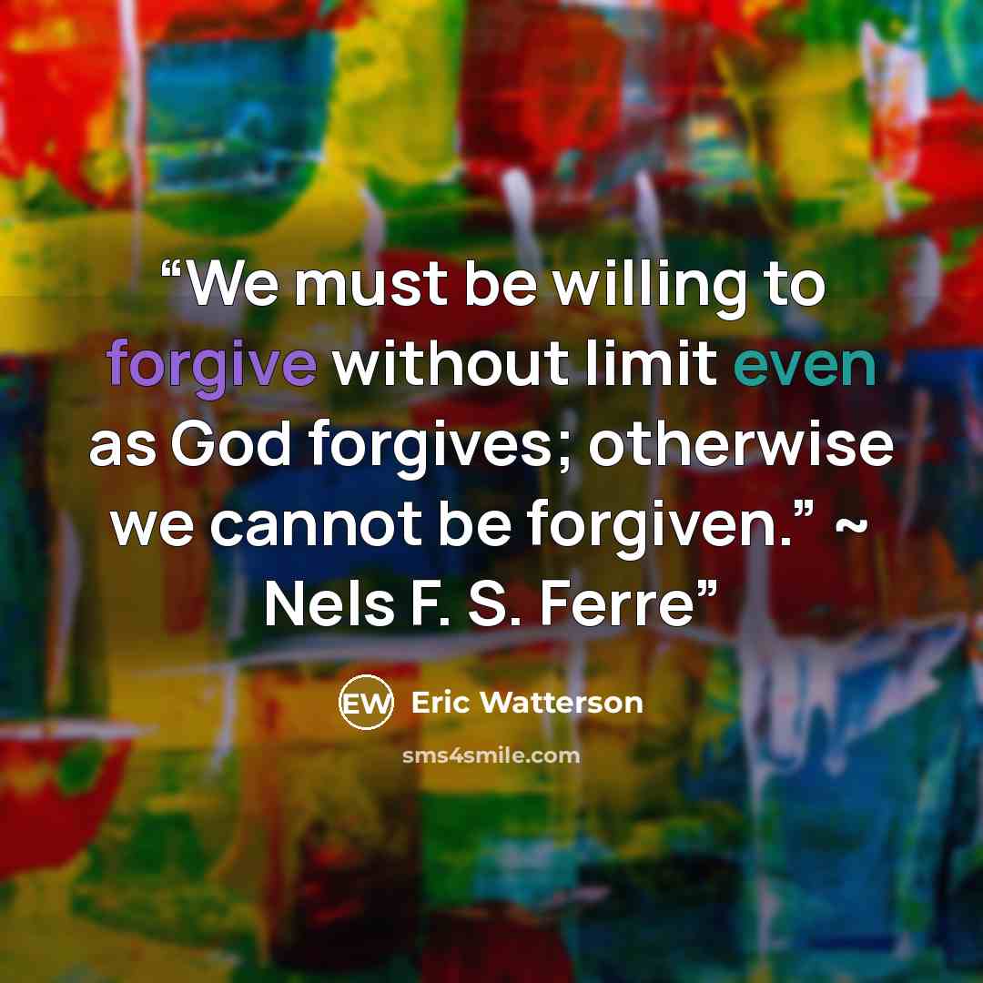 “We must be willing to forgive without limit even as God forgives; otherwise we cannot be forgiven.” ~ Nels F. S. Ferre” quote by Eric Watterson