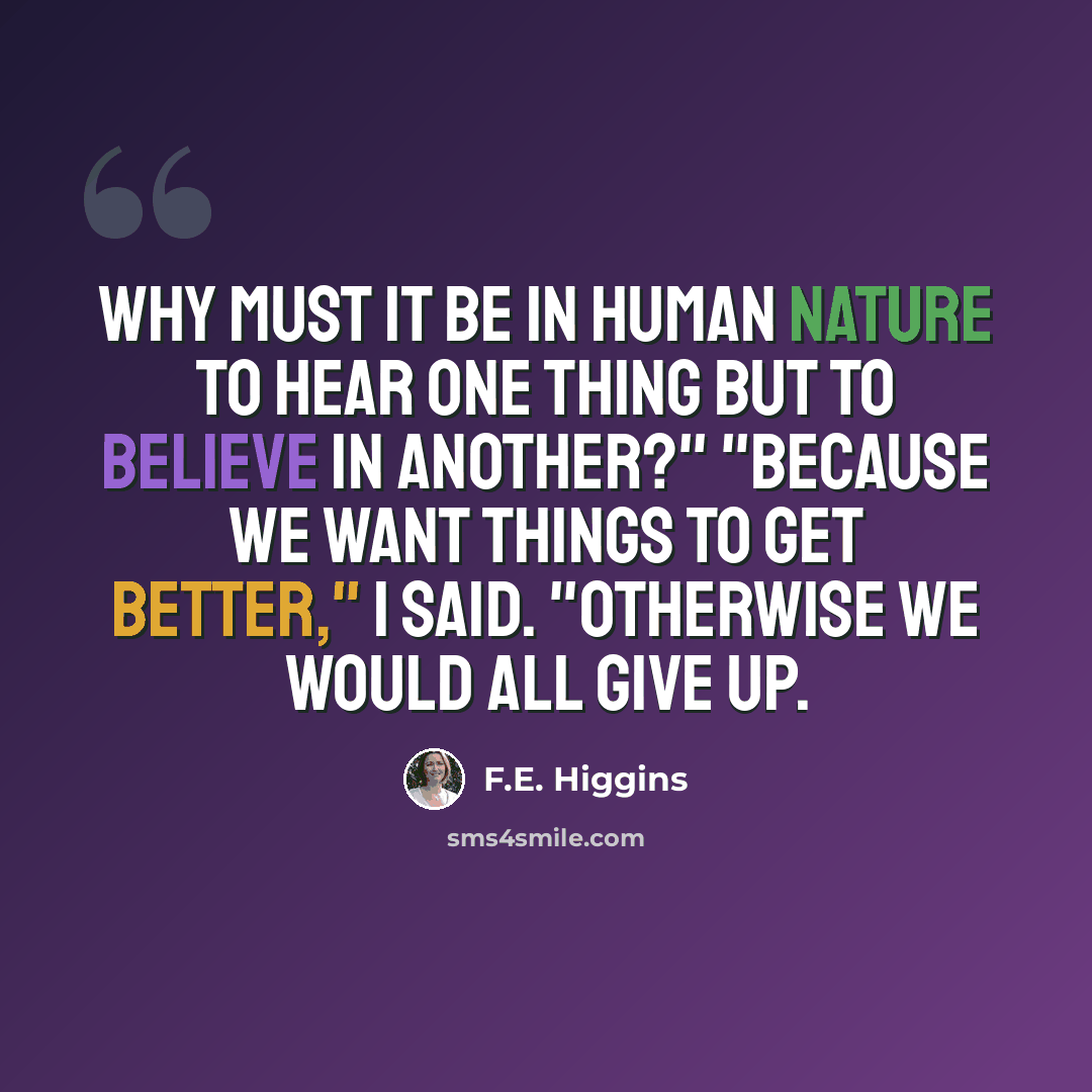 “Why must it be in human nature to hear one thing but to believe in another?" "Because we want things to get better," I said. "Otherwise we would all give up.” quote by F.E. Higgins