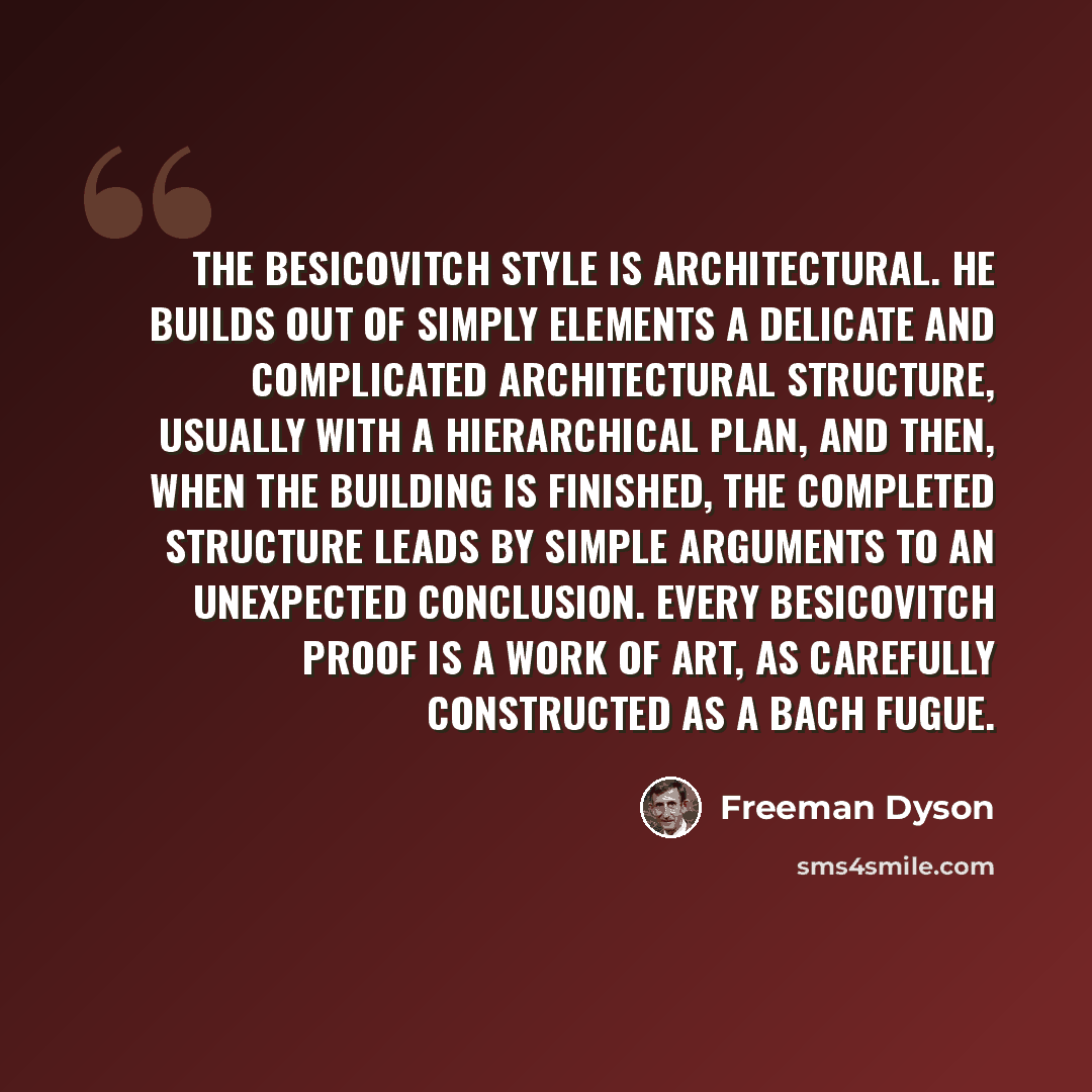 “The Besicovitch style is architectural. He builds out of simply elements a delicate and complicated architectural structure, usually with a hierarchical plan, and then, when the building is finished, the completed structure leads by simple arguments to an unexpected conclusion. Every Besicovitch…” quote by Freeman Dyson