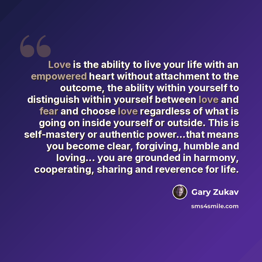 “Love is the ability to live your life with an empowered heart without attachment to the outcome, the ability within yourself to distinguish within yourself between love and fear and choose love regardless of what is going on inside yourself or outside. This is self-mastery or authentic…” quote by Gary Zukav