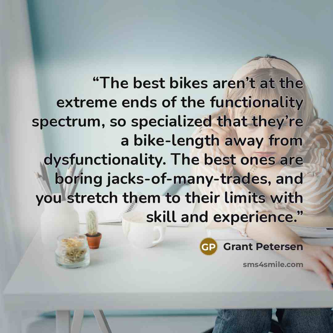 “The best bikes aren’t at the extreme ends of the functionality spectrum, so specialized that they’re a bike-length away from dysfunctionality. The best ones are boring jacks-of-many-trades, and you stretch them to their limits with skill and experience.” quote by Grant Petersen