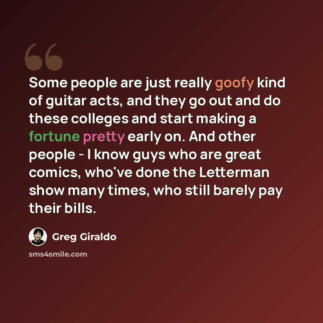 “Some people are just really goofy kind of guitar acts, and they go out and do these colleges and start making a fortune pretty early on. And other people - I know guys who are great comics, who've done the Letterman show many times, who still barely pay their bills.” quote by Greg Giraldo
