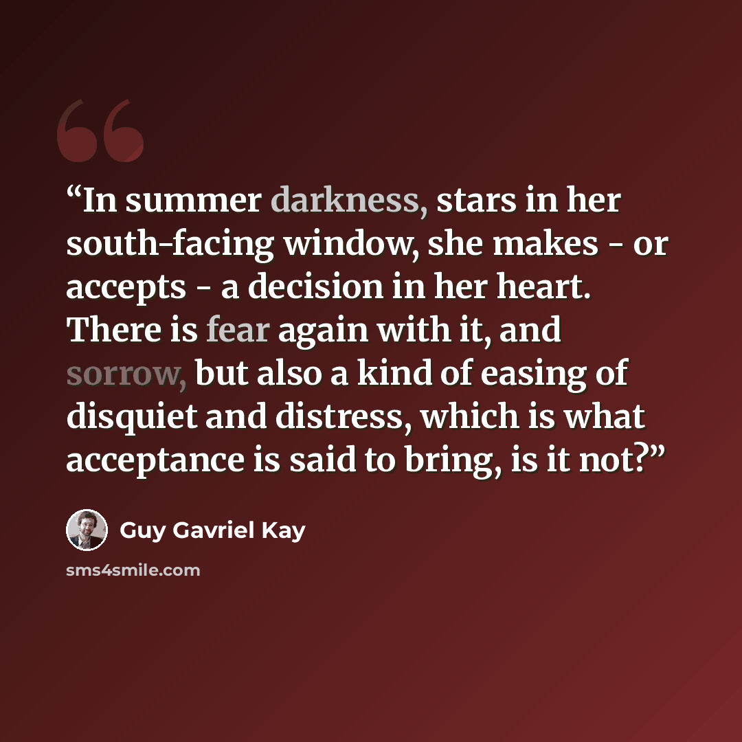 “In summer darkness, stars in her south-facing window, she makes - or accepts - a decision in her heart. There is fear again with it, and sorrow, but also a kind of easing of disquiet and distress, which is what acceptance is said to bring, is it not?” quote by Guy Gavriel Kay