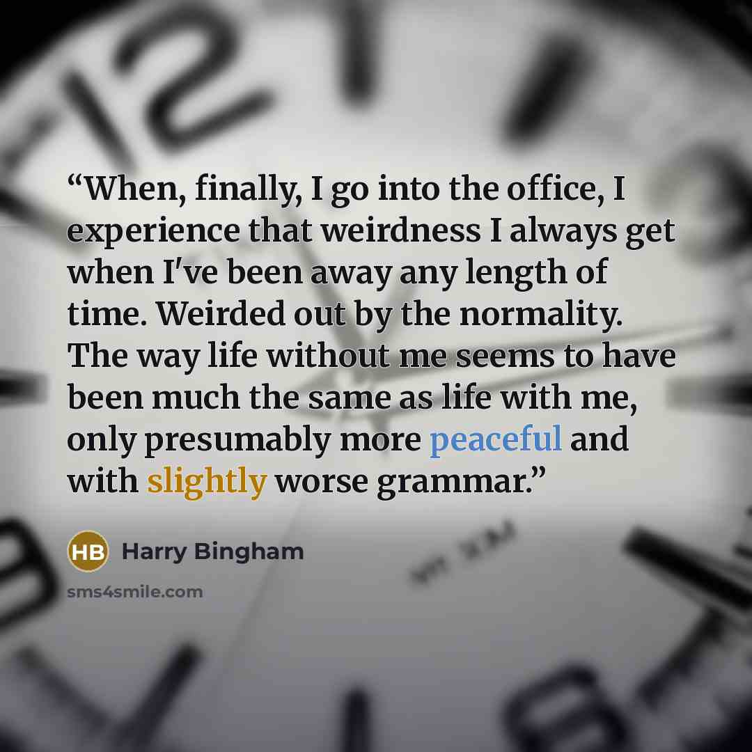 “When, finally, I go into the office, I experience that weirdness I always get when I've been away any length of time. Weirded out by the normality. The way life without me seems to have been much the same as life with me, only presumably more peaceful and with slightly worse grammar.” quote by Harry Bingham
