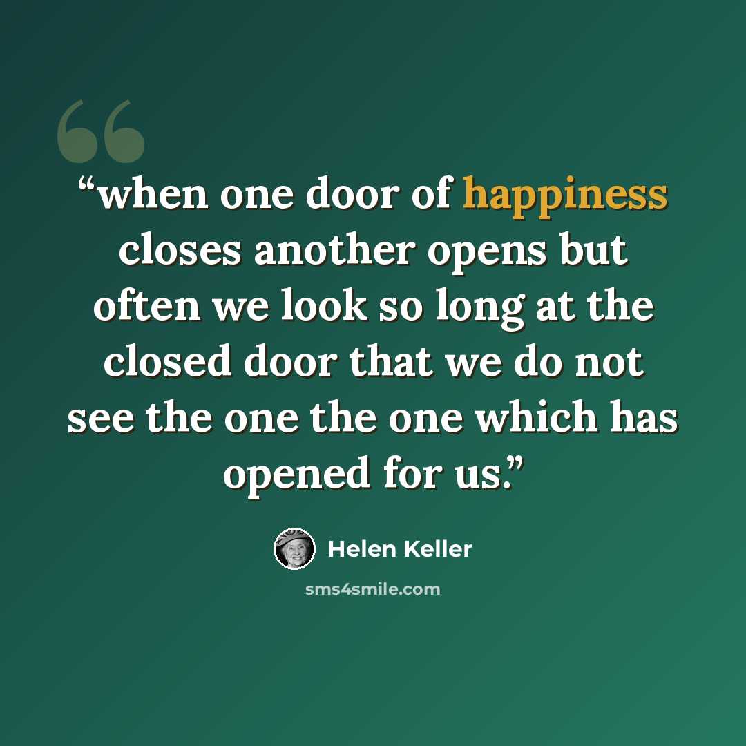 “when one door of happiness closes another opens but often we look so long at the closed door that we do not see the one the one which has opened for us.” quote by Helen Keller