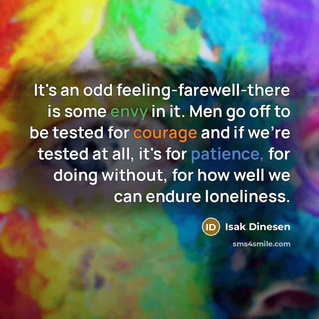 “It's an odd feeling-farewell-there is some envy in it. Men go off to be tested for courage and if we're tested at all, it's for patience, for doing without, for how well we can endure loneliness.” quote by Isak Dinesen