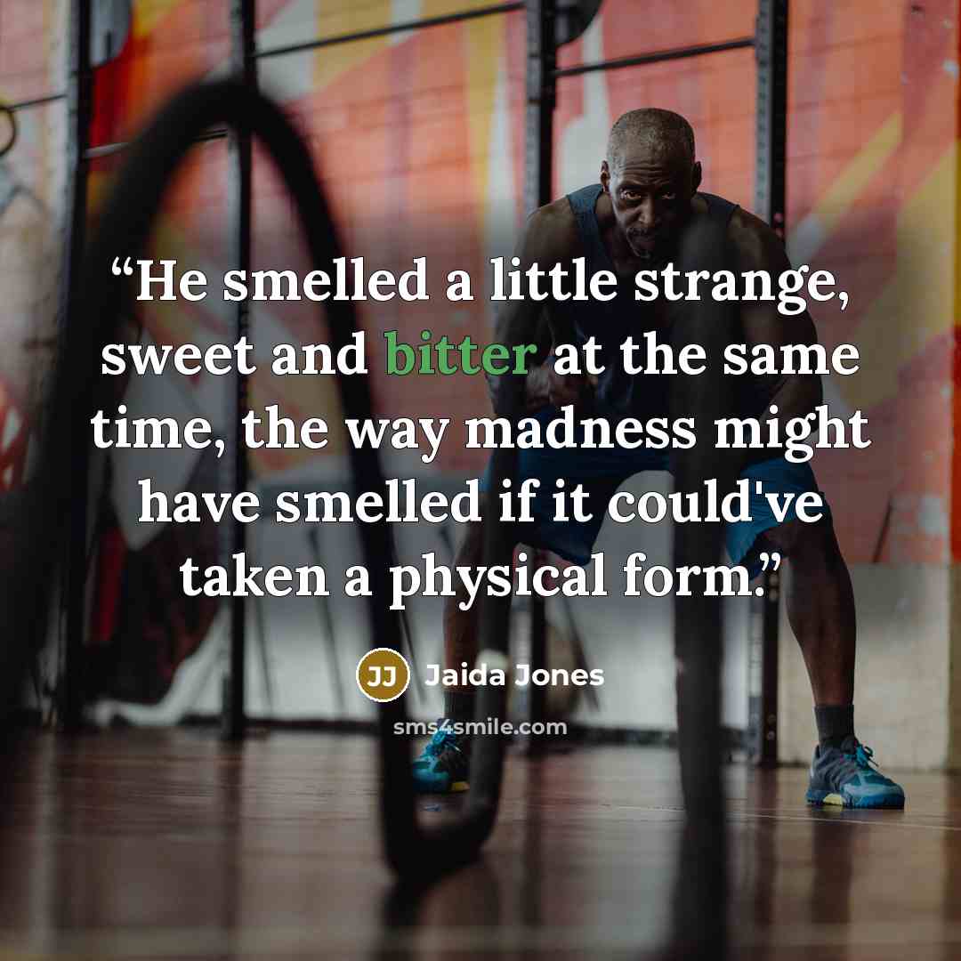 “He smelled a little strange, sweet and bitter at the same time, the way madness might have smelled if it could've taken a physical form.” quote by Jaida Jones