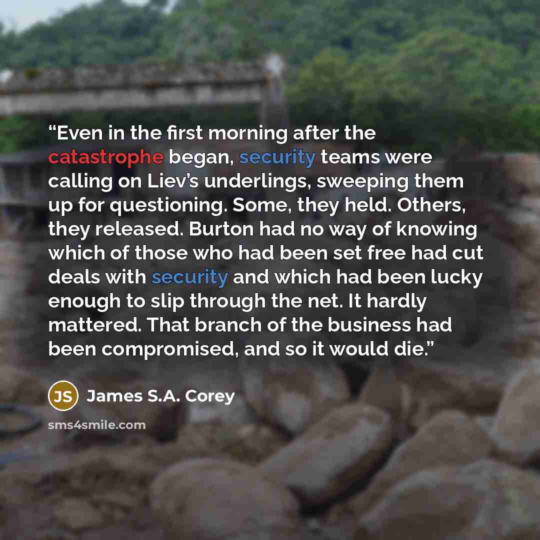 “Even in the first morning after the catastrophe began, security teams were calling on Liev’s underlings, sweeping them up for questioning. Some, they held. Others, they released. Burton had no way of knowing which of those who had been set free had cut deals with security and which had been lucky…” quote by James S.A. Corey