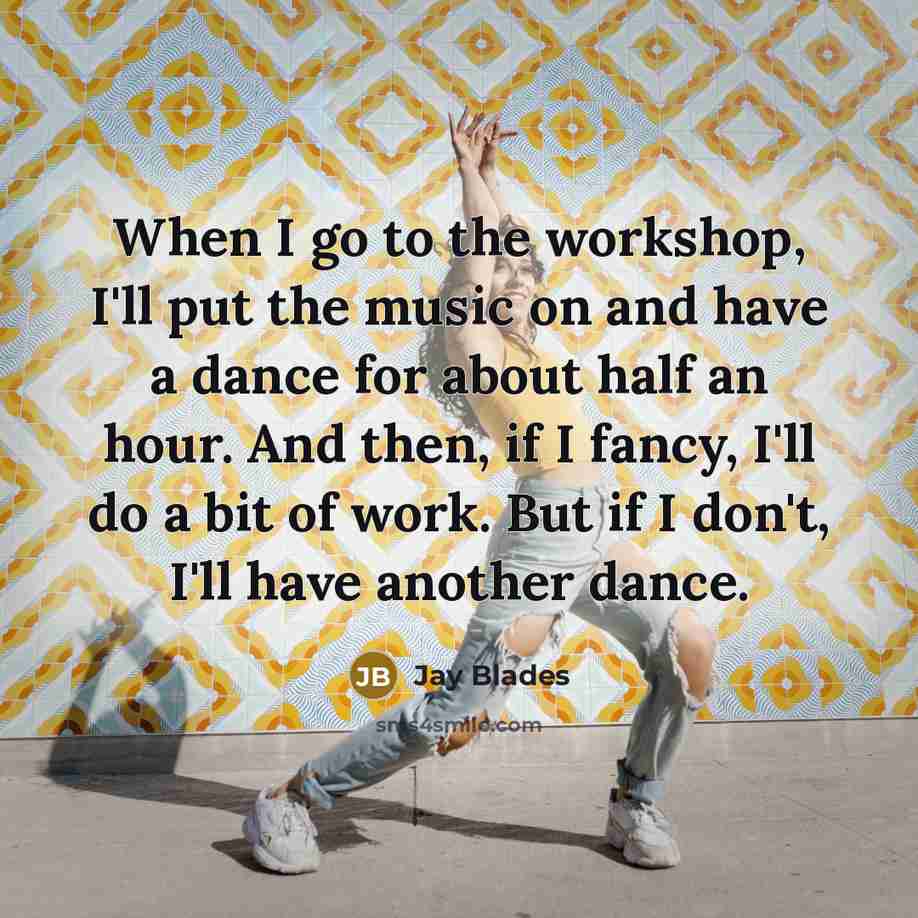 “When I go to the workshop, I'll put the music on and have a dance for about half an hour. And then, if I fancy, I'll do a bit of work. But if I don't, I'll have another dance.” quote by Jay Blades