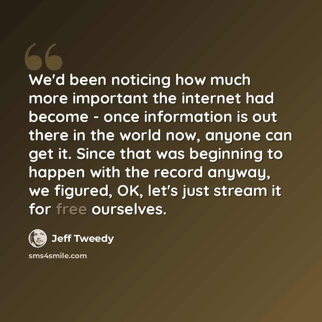 “We'd been noticing how much more important the internet had become - once information is out there in the world now, anyone can get it. Since that was beginning to happen with the record anyway, we figured, OK, let's just stream it for free ourselves.” quote by Jeff Tweedy