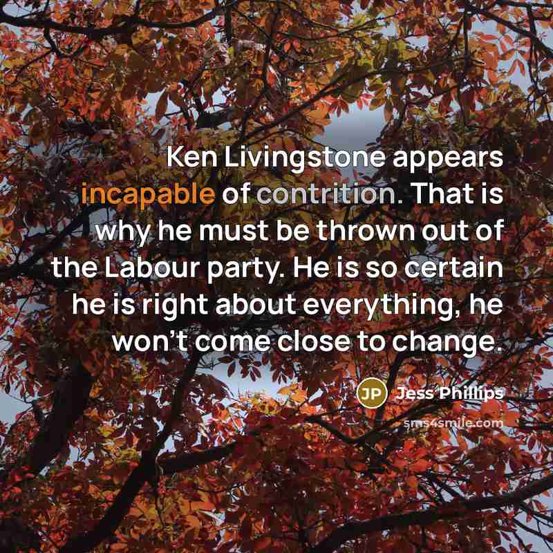 “Ken Livingstone appears incapable of contrition. That is why he must be thrown out of the Labour party. He is so certain he is right about everything, he won't come close to change.” quote by Jess Phillips