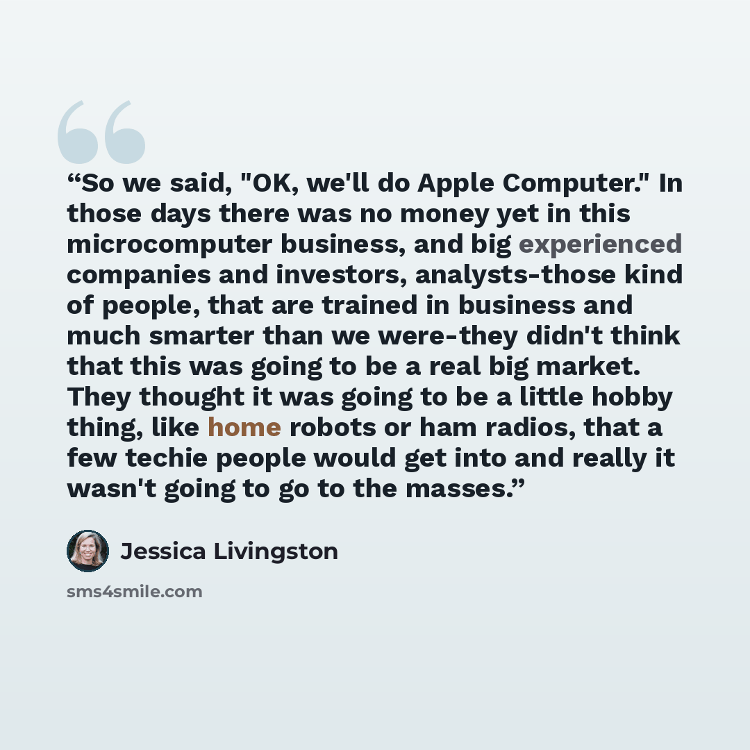 “So we said, "OK, we'll do Apple Computer." In those days there was no money yet in this microcomputer business, and big experienced companies and investors, analysts-those kind of people, that are trained in business and much smarter than we were-they didn't think that this was going to be a real…” quote by Jessica Livingston