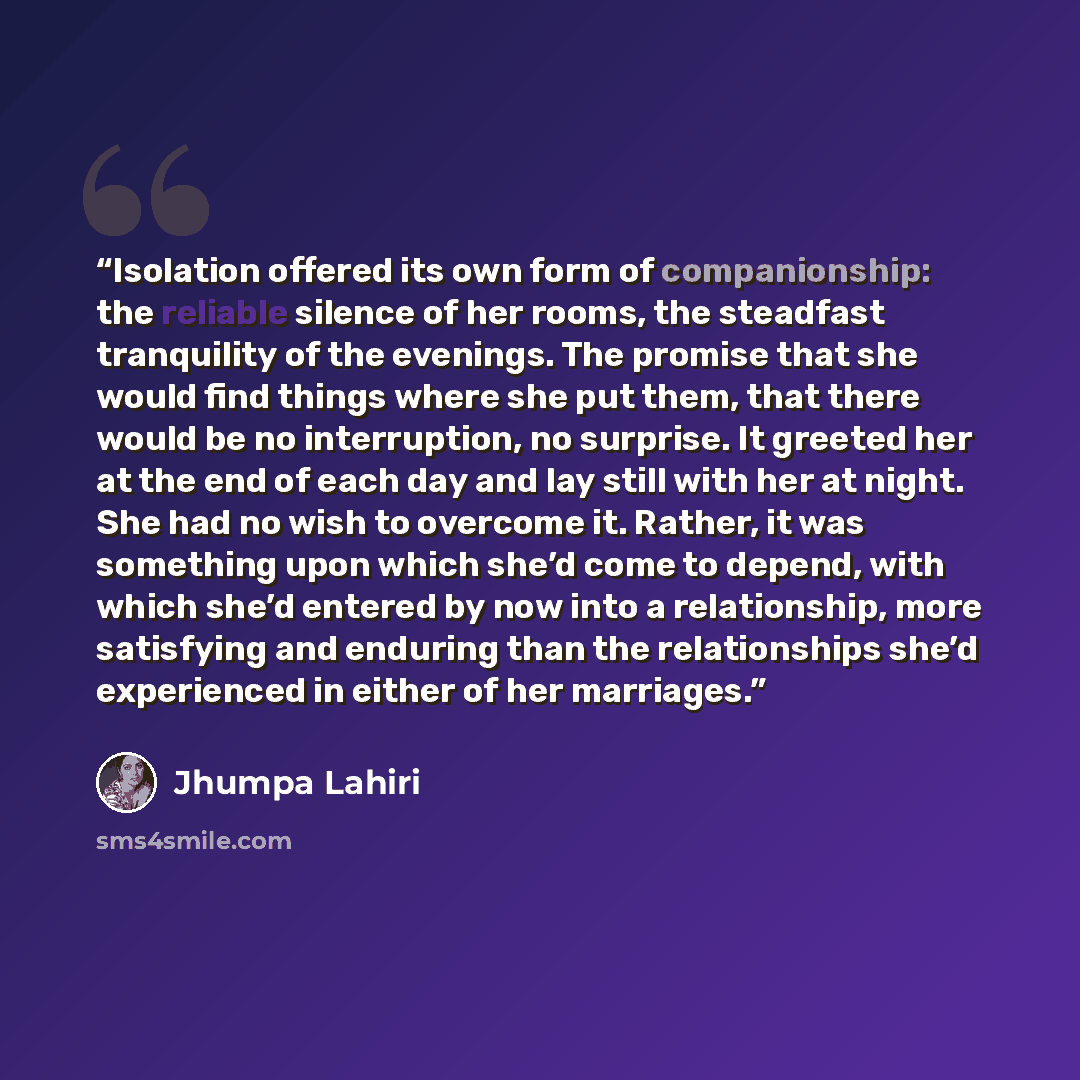 “Isolation offered its own form of companionship: the reliable silence of her rooms, the steadfast tranquility of the evenings. The promise that she would find things where she put them, that there would be no interruption, no surprise. It greeted her at the end of each day and lay still with her…” quote by Jhumpa Lahiri