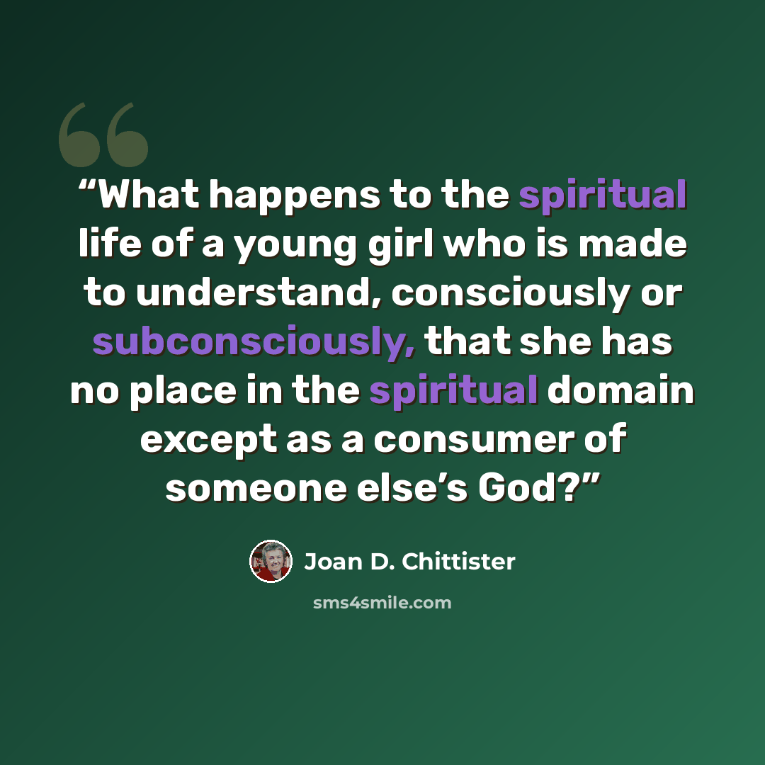 “What happens to the spiritual life of a young girl who is made to understand, consciously or subconsciously, that she has no place in the spiritual domain except as a consumer of someone else’s God?” quote by Joan D. Chittister