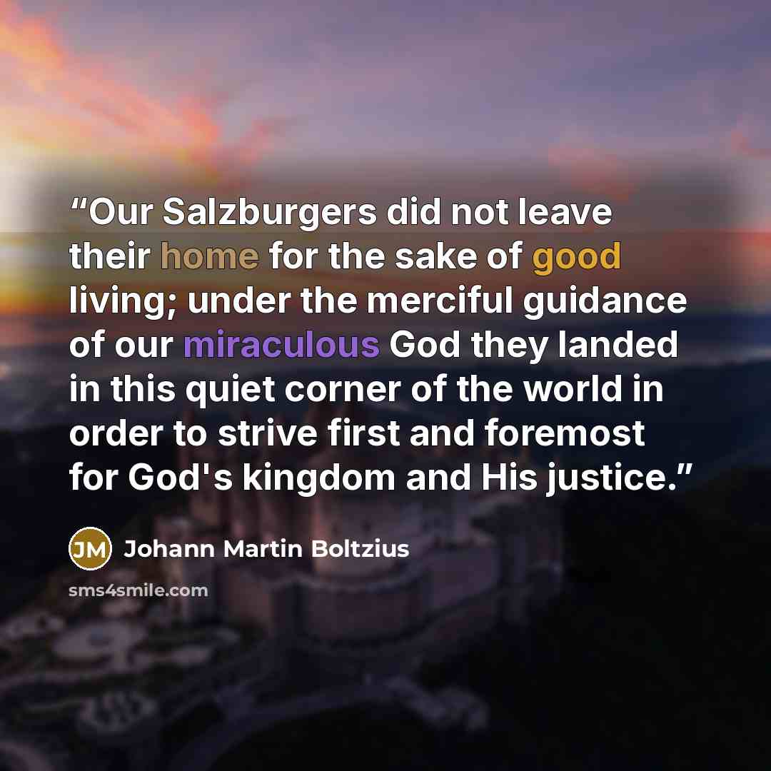 “Our Salzburgers did not leave their home for the sake of good living; under the merciful guidance of our miraculous God they landed in this quiet corner of the world in order to strive first and foremost for God's kingdom and His justice.” quote by Johann Martin Boltzius