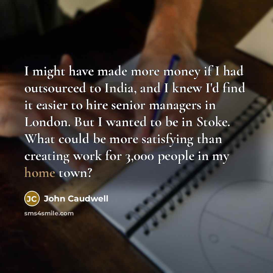 “I might have made more money if I had outsourced to India, and I knew I'd find it easier to hire senior managers in London. But I wanted to be in Stoke. What could be more satisfying than creating work for 3,000 people in my home town?” quote by John Caudwell