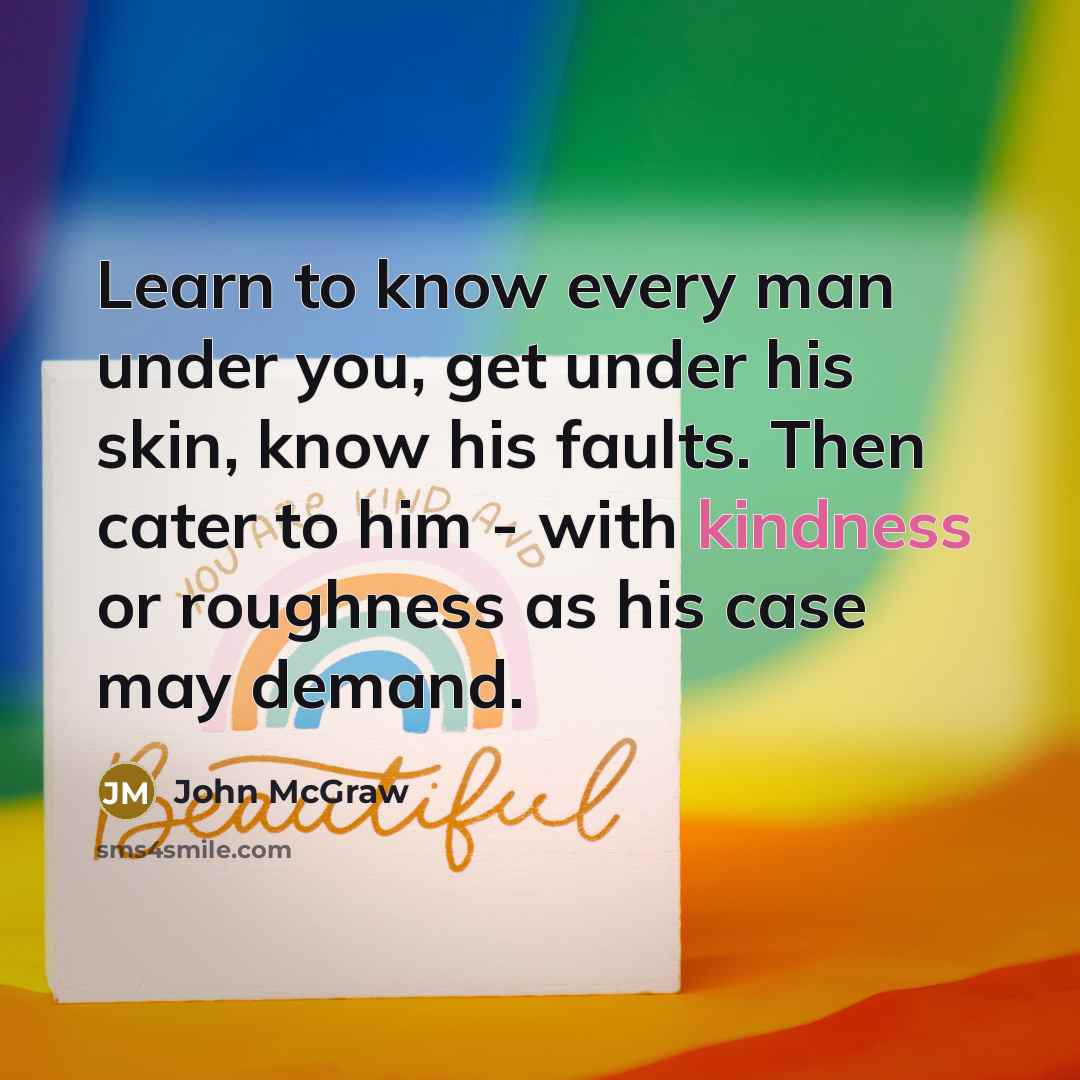 “Learn to know every man under you, get under his skin, know his faults. Then cater to him - with kindness or roughness as his case may demand.” quote by John McGraw