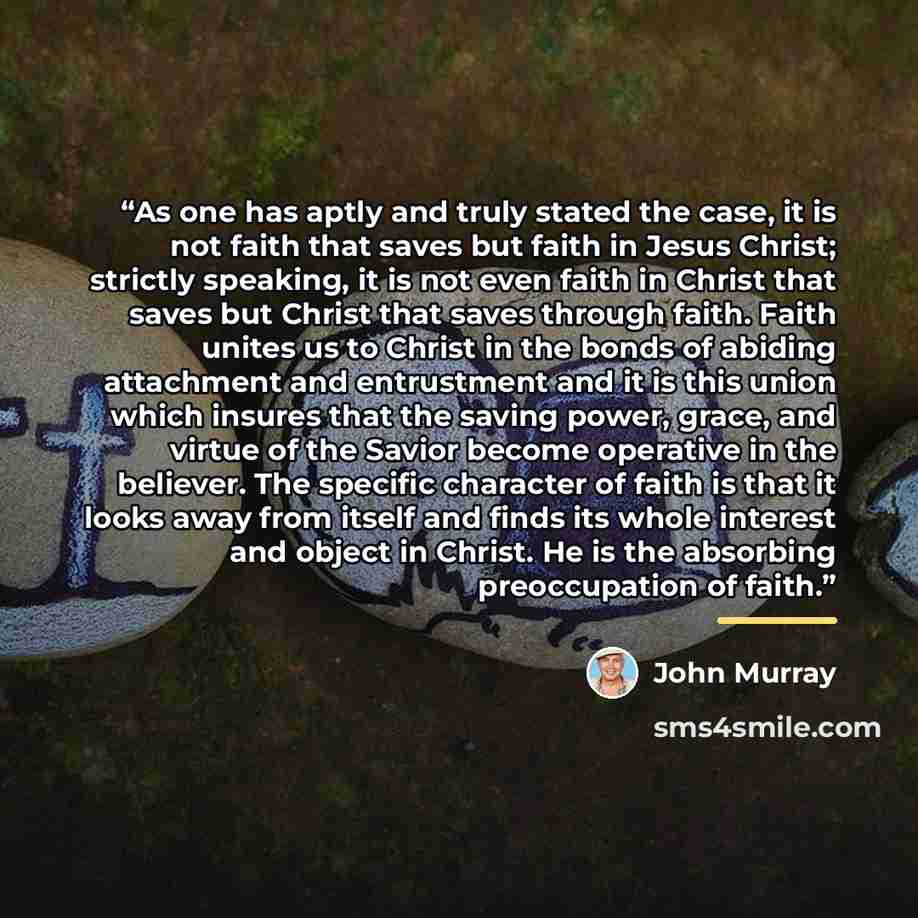 “As one has aptly and truly stated the case, it is not faith that saves but faith in Jesus Christ; strictly speaking, it is not even faith in Christ that saves but Christ that saves through faith. Faith unites us to Christ in the bonds of abiding attachment and entrustment and it is this union…” quote by John Murray