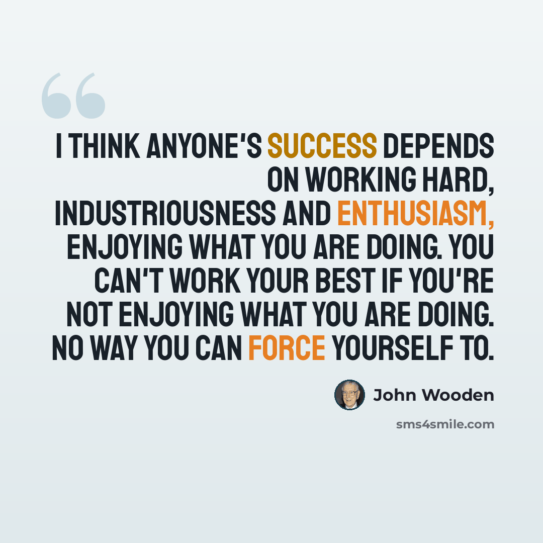 “I think anyone's success depends on working hard, Industriousness and Enthusiasm, enjoying what you are doing. You can't work your best if you're not enjoying what you are doing. No way you can force yourself to.” quote by John Wooden
