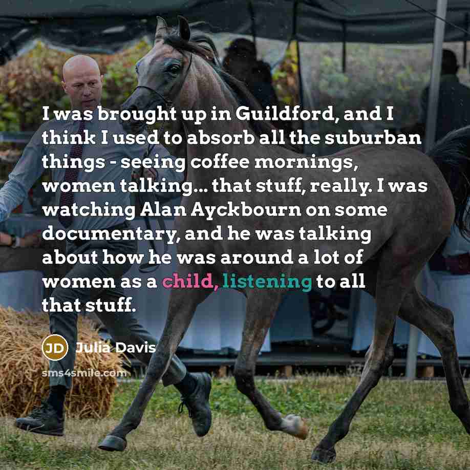 “I was brought up in Guildford, and I think I used to absorb all the suburban things - seeing coffee mornings, women talking... that stuff, really. I was watching Alan Ayckbourn on some documentary, and he was talking about how he was around a lot of women as a child, listening to all that stuff.” quote by Julia Davis