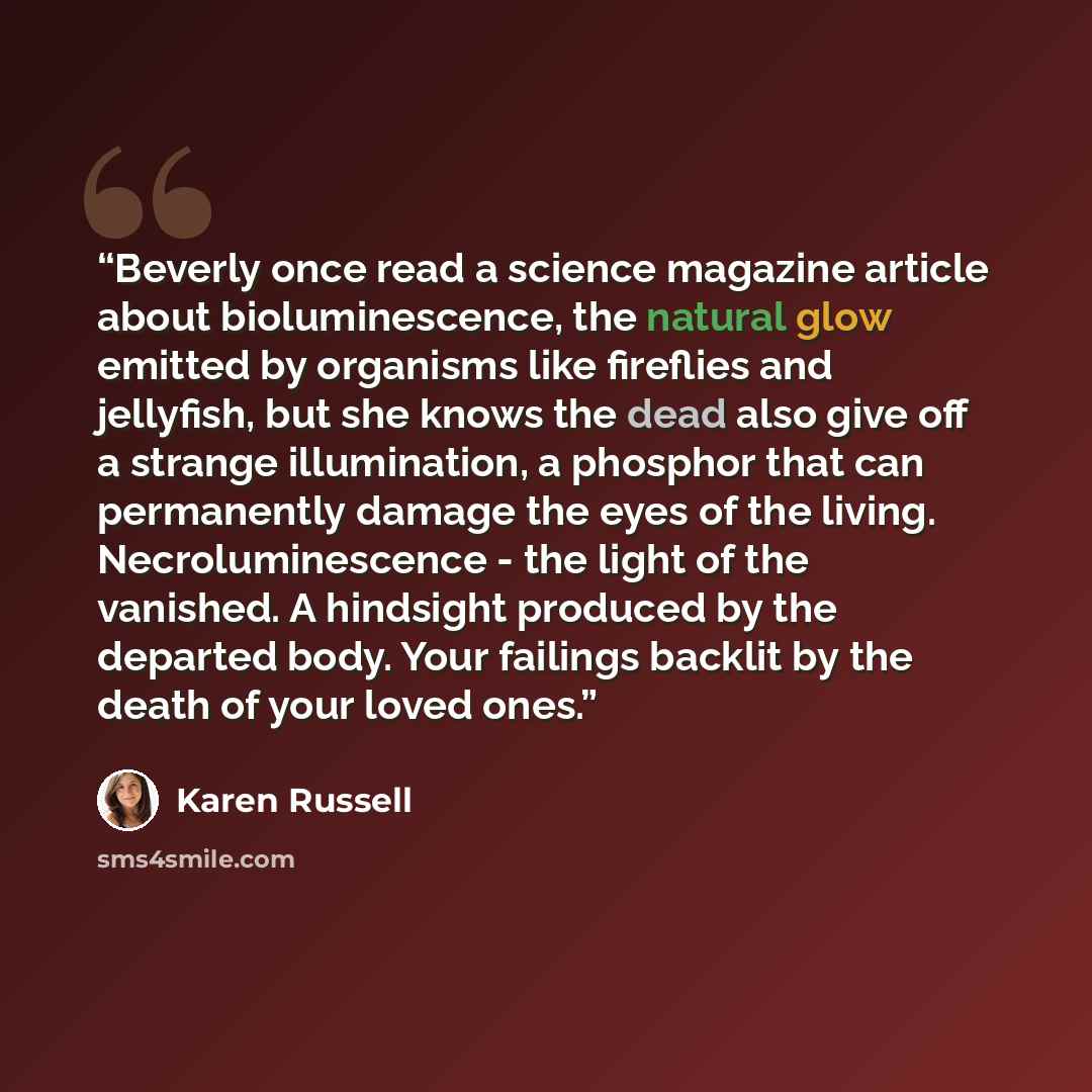 “Beverly once read a science magazine article about bioluminescence, the natural glow emitted by organisms like fireflies and jellyfish, but she knows the dead also give off a strange illumination, a phosphor that can permanently damage the eyes of the living. Necroluminescence - the light of the…” quote by Karen Russell