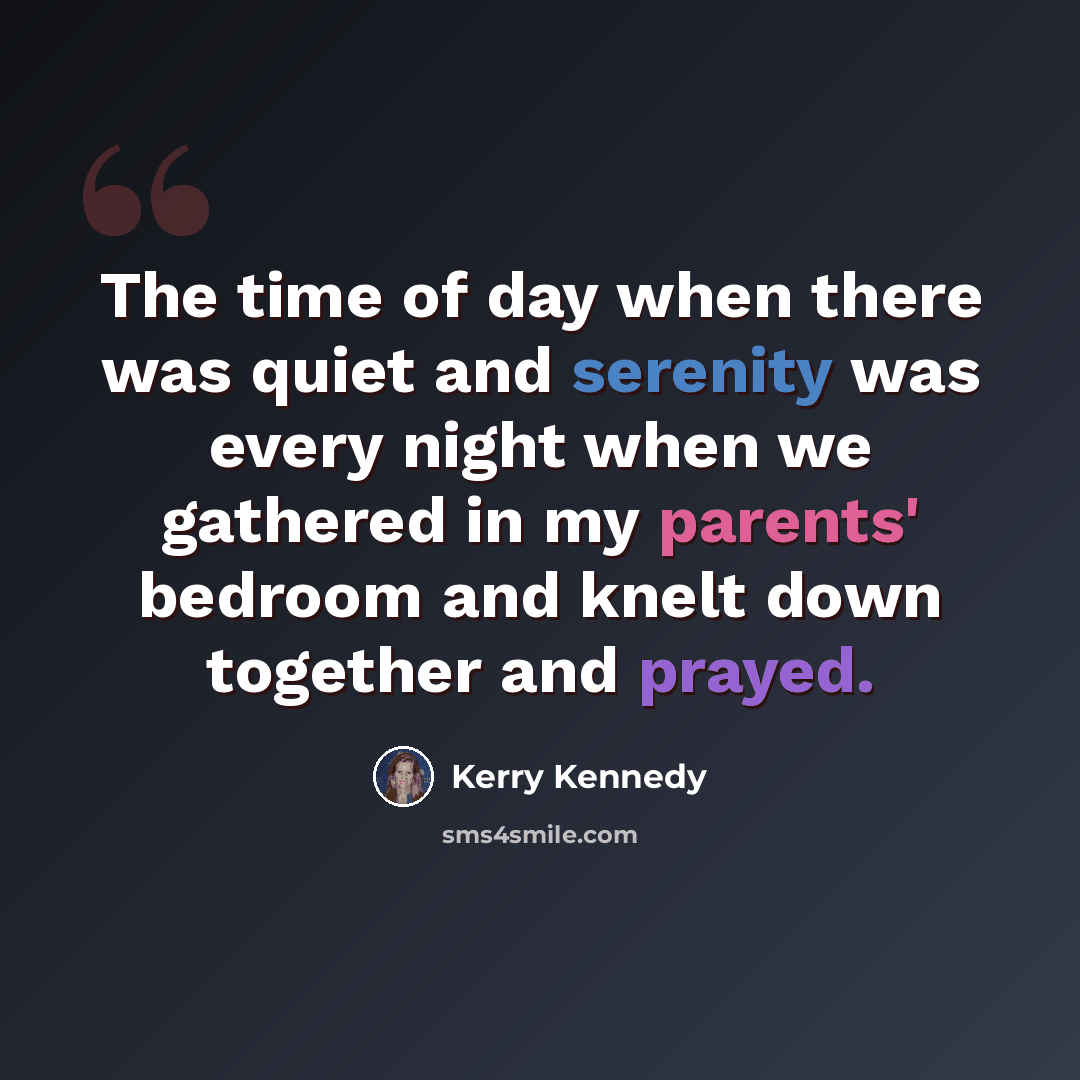 “The time of day when there was quiet and serenity was every night when we gathered in my parents' bedroom and knelt down together and prayed.” quote by Kerry Kennedy