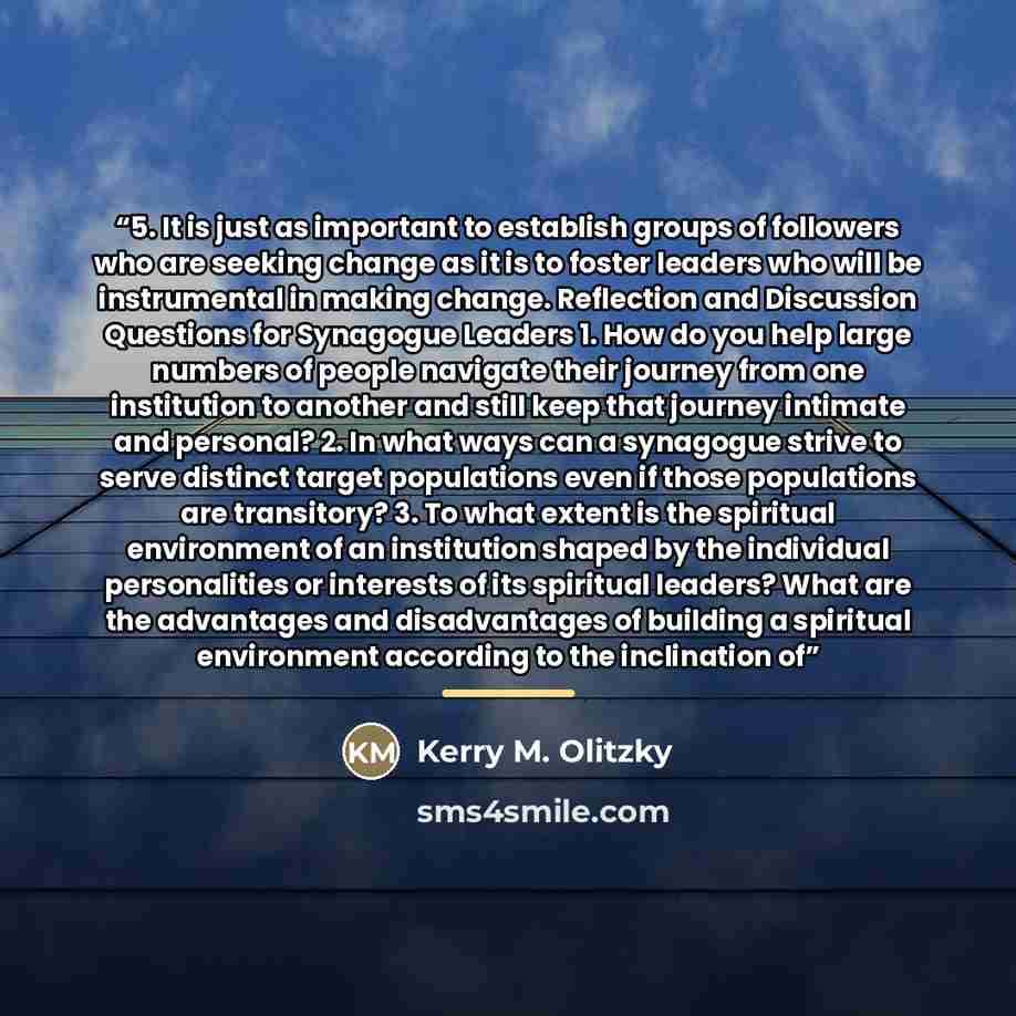 “5. It is just as important to establish groups of followers who are seeking change as it is to foster leaders who will be instrumental in making change. Reflection and Discussion Questions for Synagogue Leaders 1. How do you help large numbers of people navigate their journey from one institution…” quote by Kerry M. Olitzky