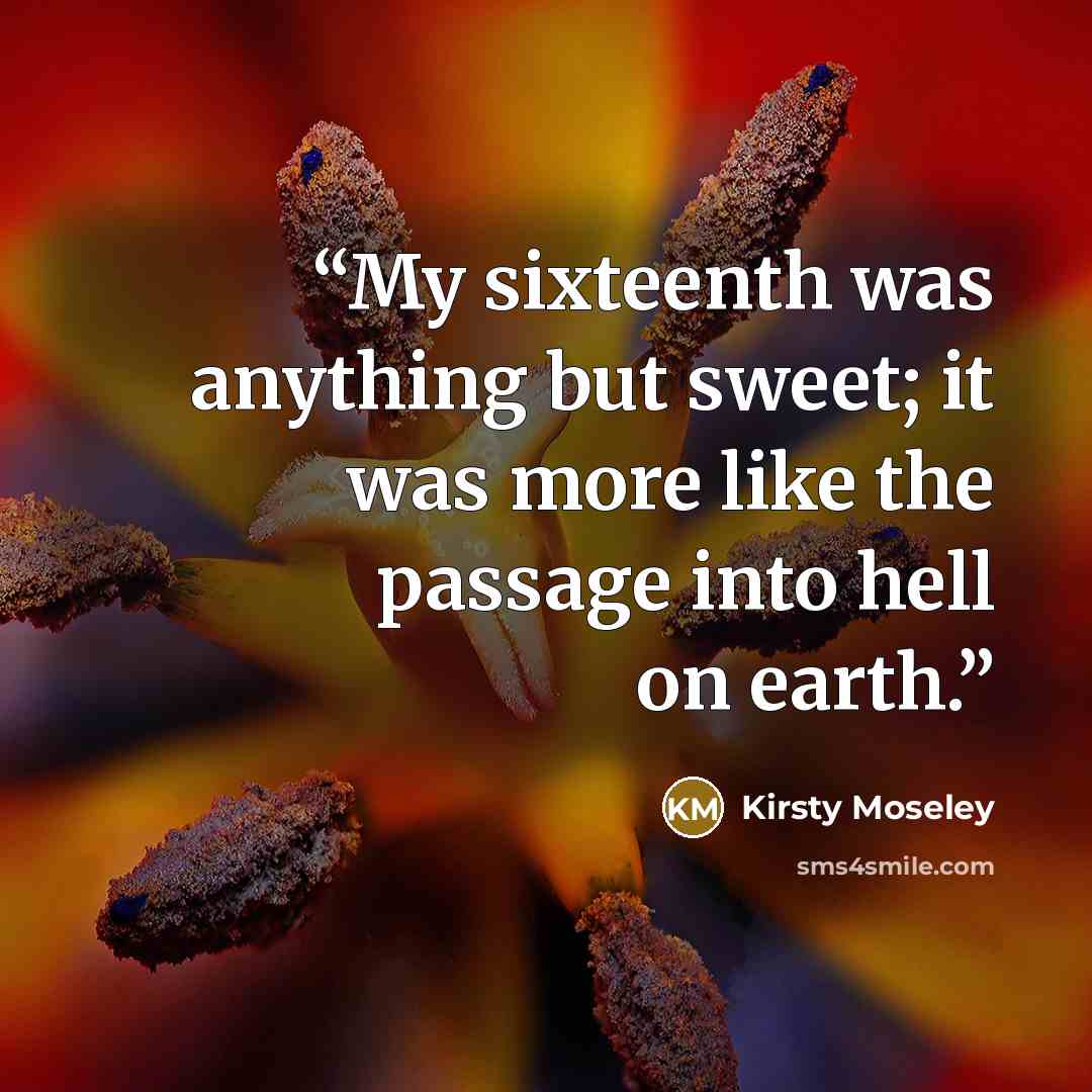 “My sixteenth was anything but sweet; it was more like the passage into hell on earth.” quote by Kirsty Moseley