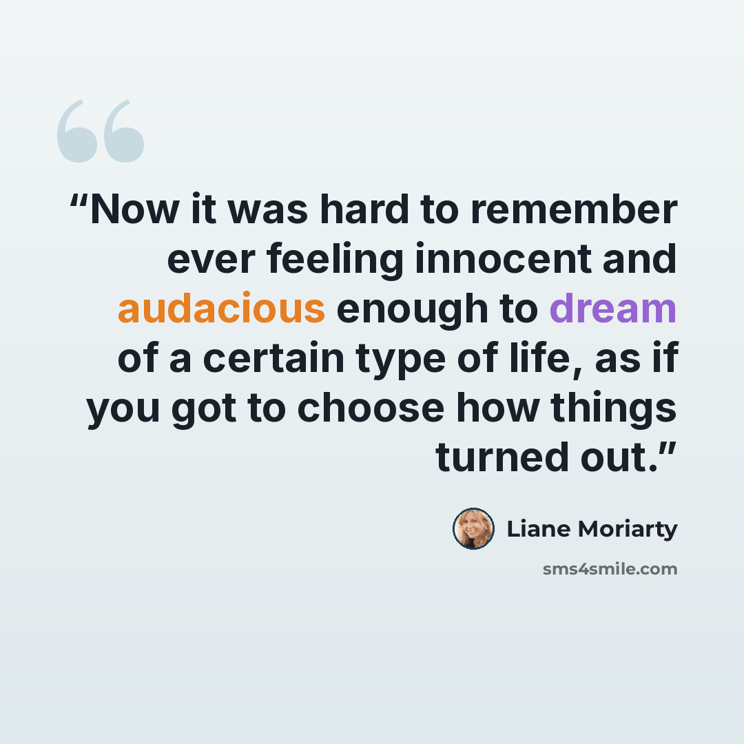 “Now it was hard to remember ever feeling innocent and audacious enough to dream of a certain type of life, as if you got to choose how things turned out.” quote by Liane Moriarty