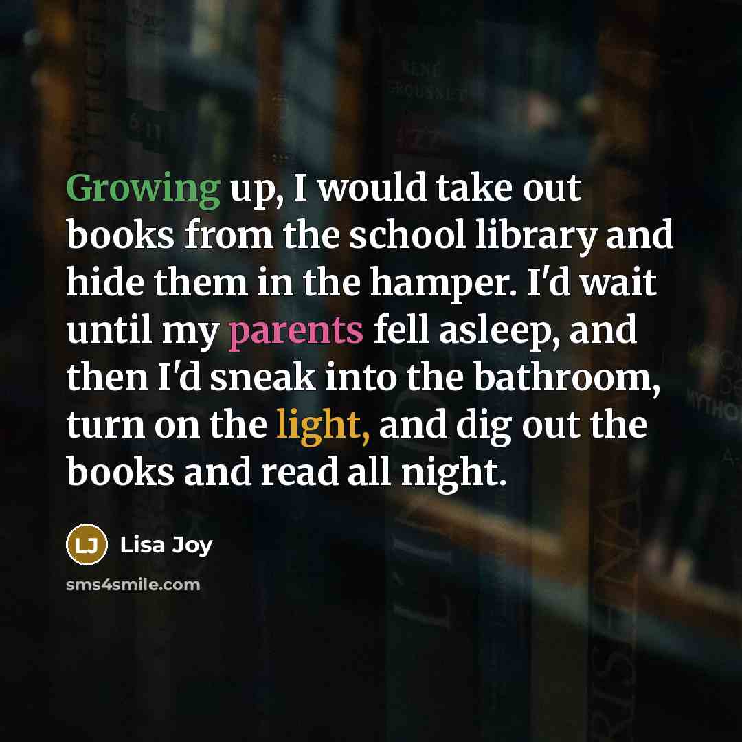 “Growing up, I would take out books from the school library and hide them in the hamper. I'd wait until my parents fell asleep, and then I'd sneak into the bathroom, turn on the light, and dig out the books and read all night.” quote by Lisa Joy