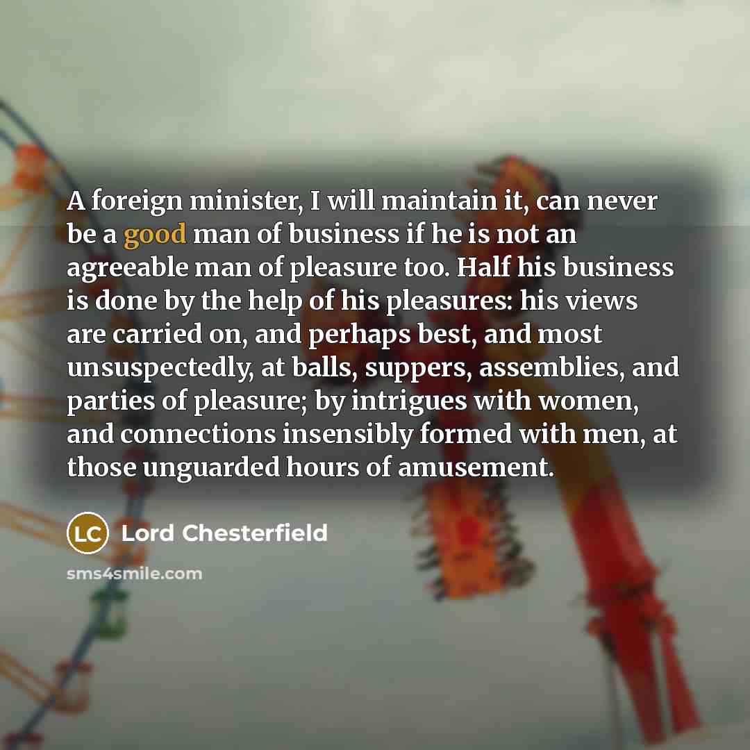 “A foreign minister, I will maintain it, can never be a good man of business if he is not an agreeable man of pleasure too. Half his business is done by the help of his pleasures: his views are carried on, and perhaps best, and most unsuspectedly, at balls, suppers, assemblies, and parties of…” quote by Lord Chesterfield