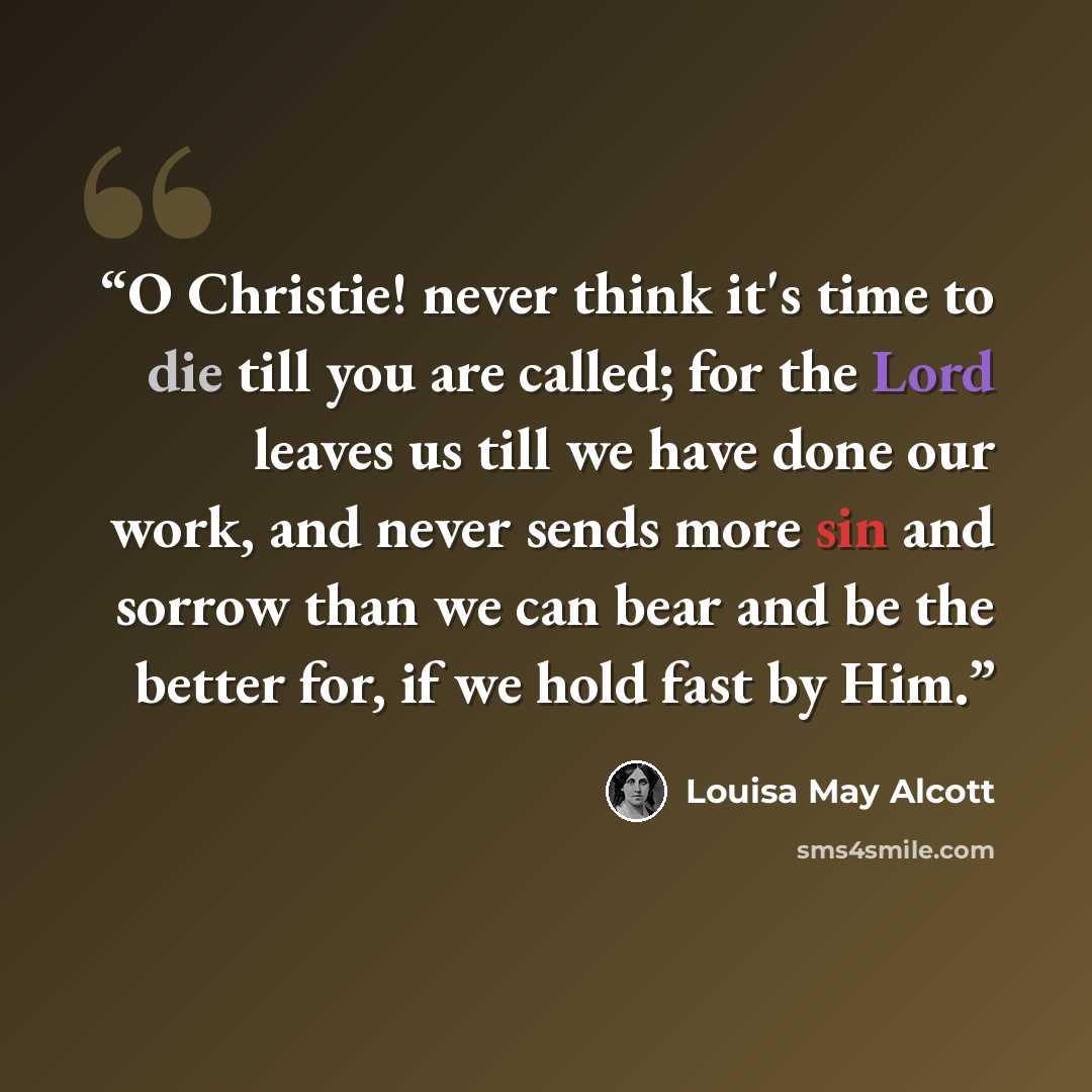 “O Christie! never think it's time to die till you are called; for the Lord leaves us till we have done our work, and never sends more sin and sorrow than we can bear and be the better for, if we hold fast by Him.” quote by Louisa May Alcott