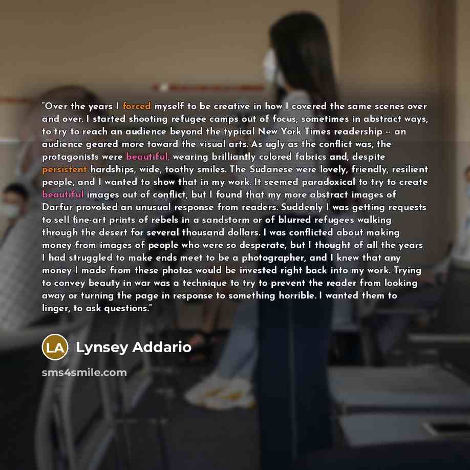 “Over the years I forced myself to be creative in how I covered the same scenes over and over. I started shooting refugee camps out of focus, sometimes in abstract ways, to try to reach an audience beyond the typical New York Times readership -- an audience geared more toward the visual arts. As…” quote by Lynsey Addario