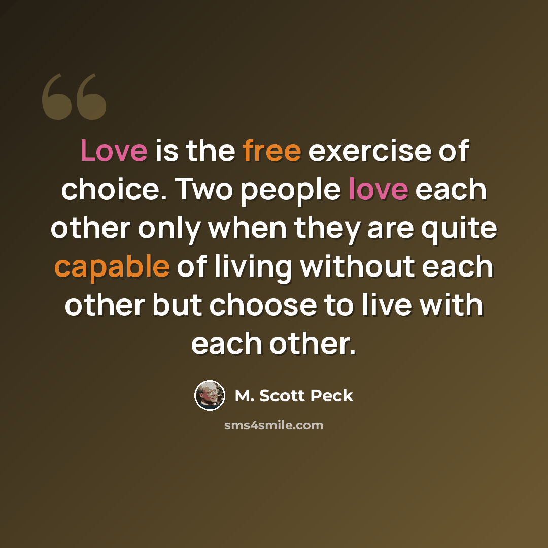 “Love is the free exercise of choice. Two people love each other only when they are quite capable of living without each other but choose to live with each other.” quote by M. Scott Peck