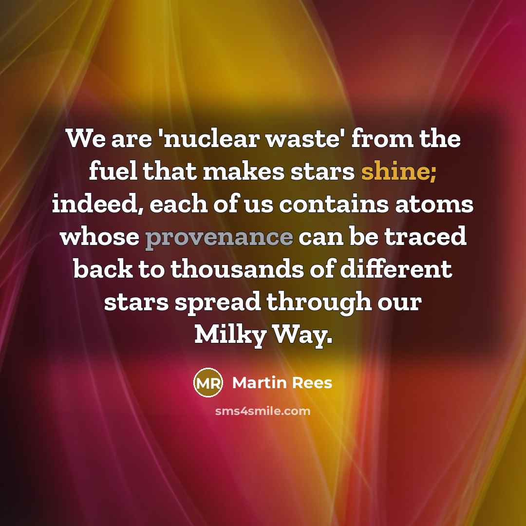 “We are 'nuclear waste' from the fuel that makes stars shine; indeed, each of us contains atoms whose provenance can be traced back to thousands of different stars spread through our Milky Way.” quote by Martin Rees