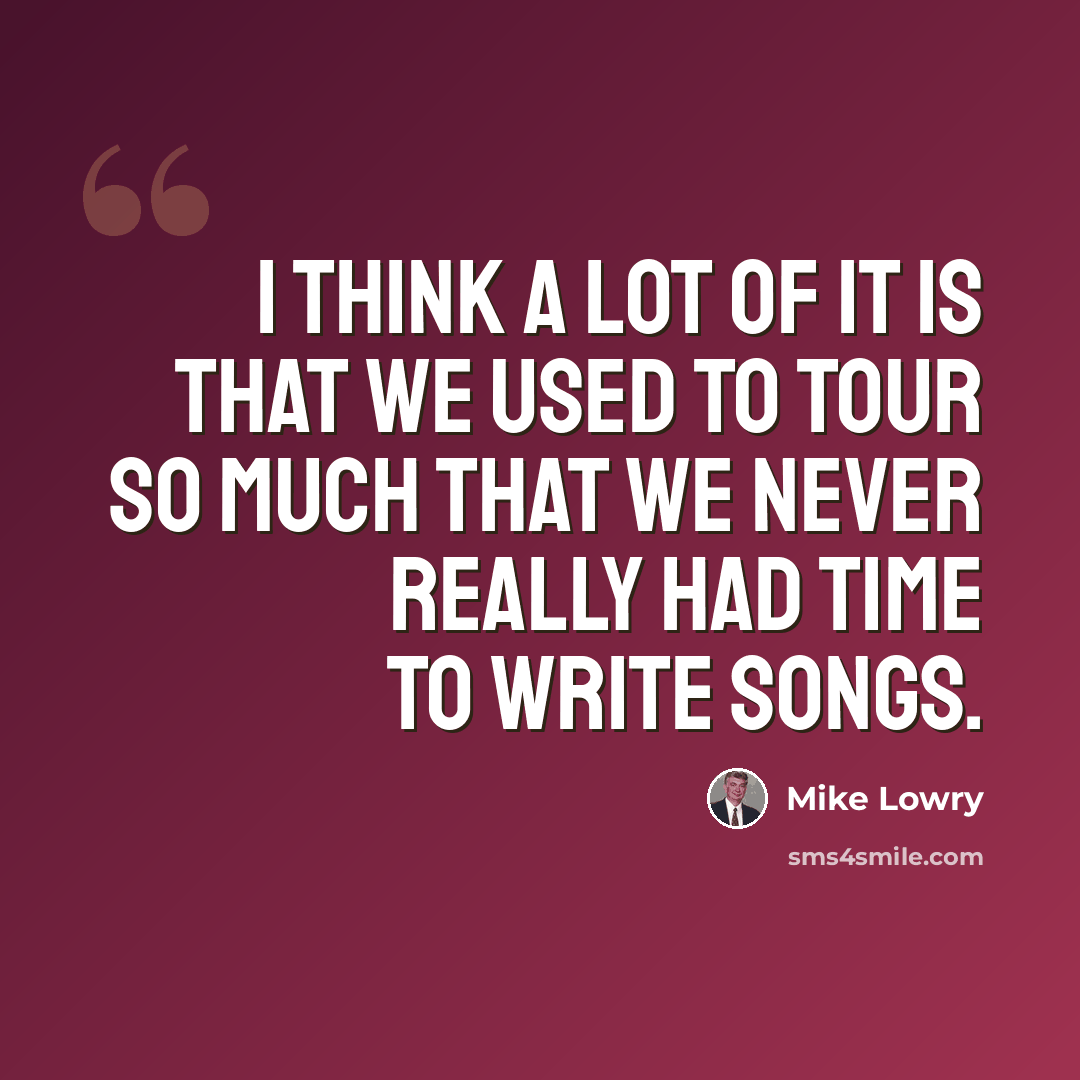 “I think a lot of it is that we used to tour so much that we never really had time to write songs.” quote by Mike Lowry