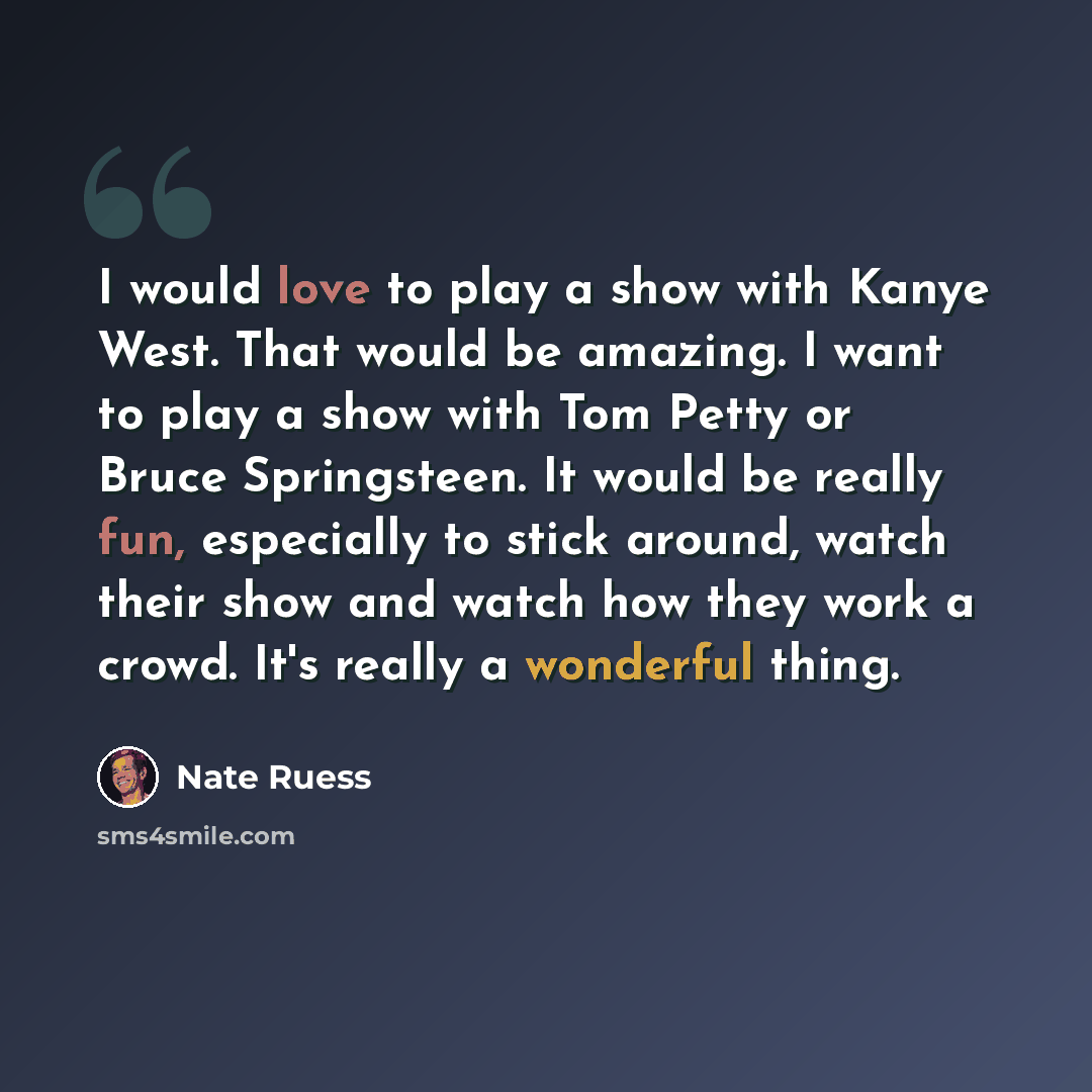 “I would love to play a show with Kanye West. That would be amazing. I want to play a show with Tom Petty or Bruce Springsteen. It would be really fun, especially to stick around, watch their show and watch how they work a crowd. It's really a wonderful thing.” quote by Nate Ruess