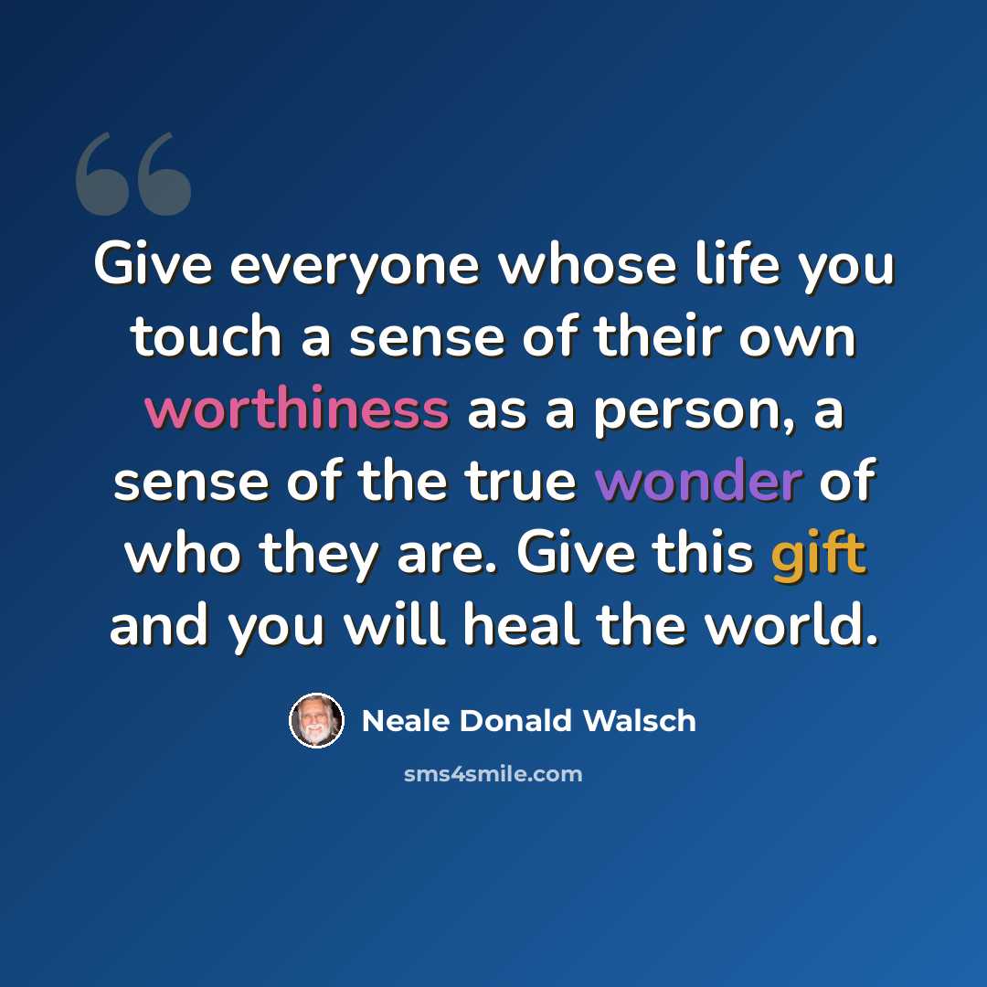 “Give everyone whose life you touch a sense of their own worthiness as a person, a sense of the true wonder of who they are. Give this gift and you will heal the world.” quote by Neale Donald Walsch