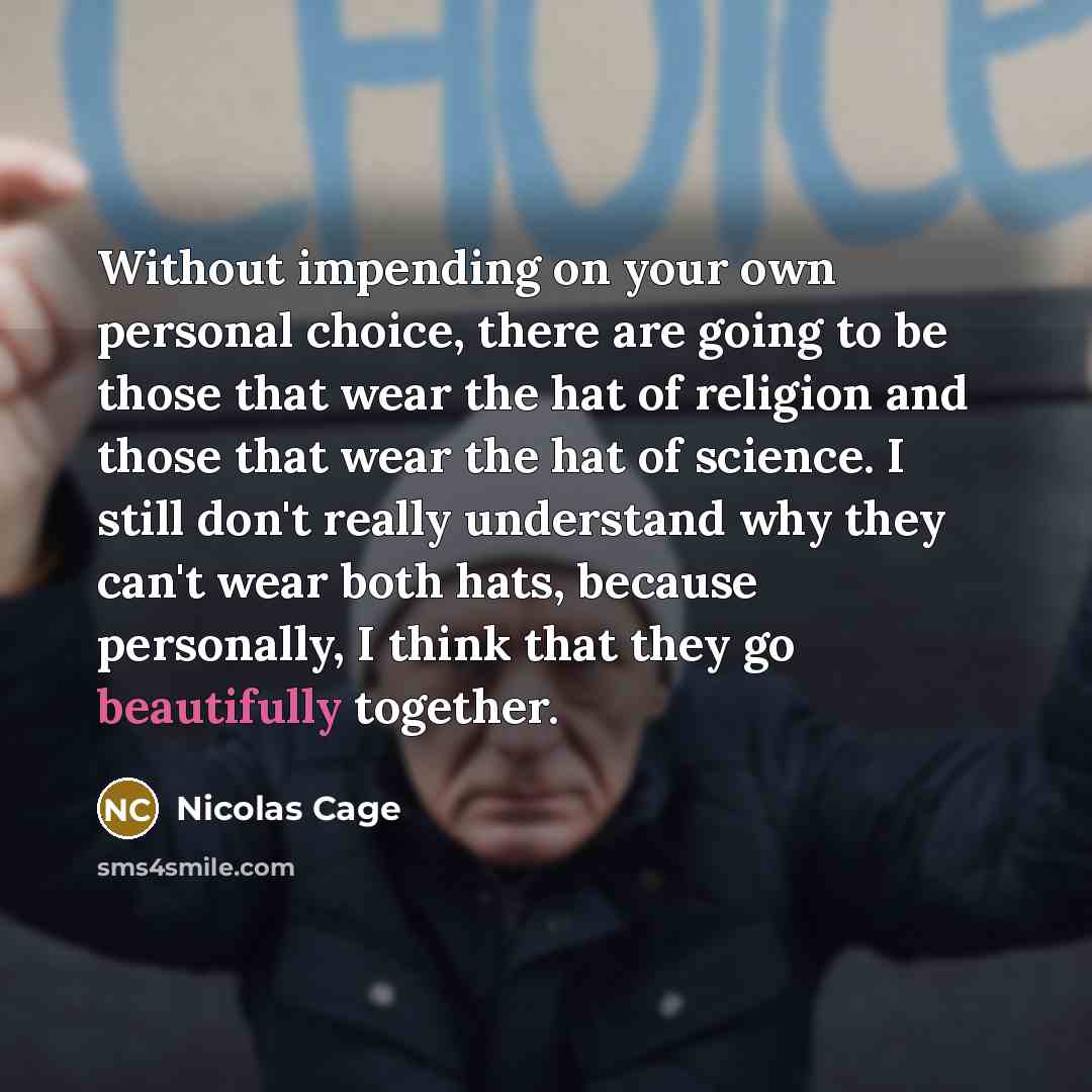 “Without impending on your own personal choice, there are going to be those that wear the hat of religion and those that wear the hat of science. I still don't really understand why they can't wear both hats, because personally, I think that they go beautifully together.” quote by Nicolas Cage