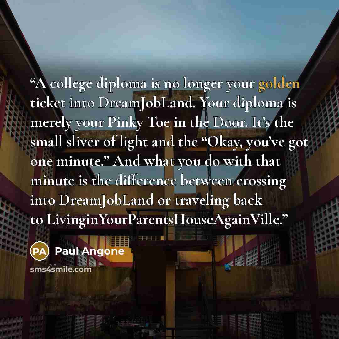 “A college diploma is no longer your golden ticket into DreamJobLand. Your diploma is merely your Pinky Toe in the Door. It’s the small sliver of light and the “Okay, you’ve got one minute.” And what you do with that minute is the difference between crossing into DreamJobLand or traveling back to…” quote by Paul Angone