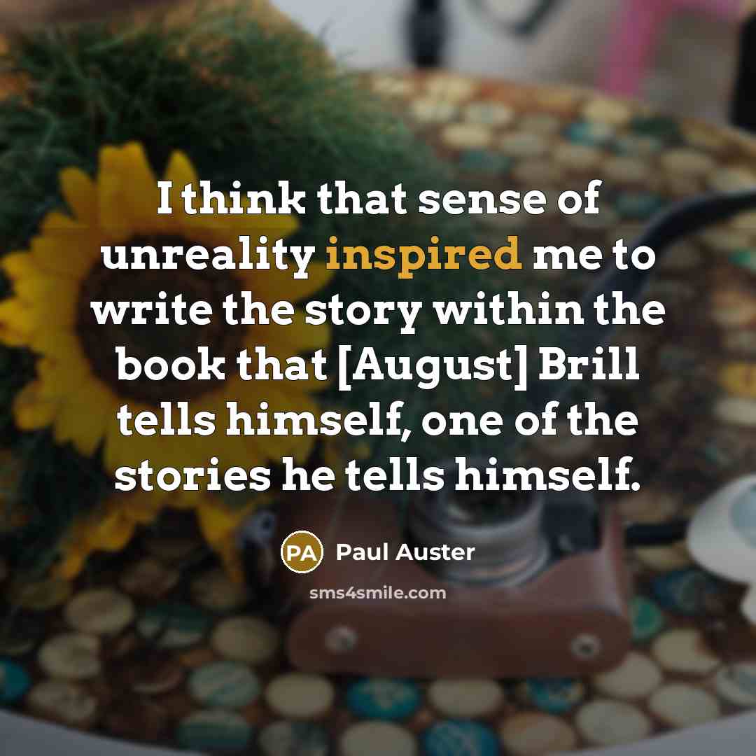 “I think that sense of unreality inspired me to write the story within the book that [August] Brill tells himself, one of the stories he tells himself.” quote by Paul Auster