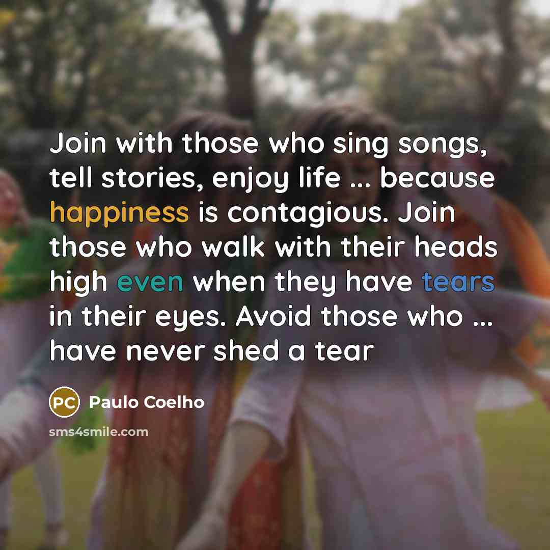 “Join with those who sing songs, tell stories, enjoy life ... because happiness is contagious. Join those who walk with their heads high even when they have tears in their eyes. Avoid those who ... have never shed a tear” quote by Paulo Coelho