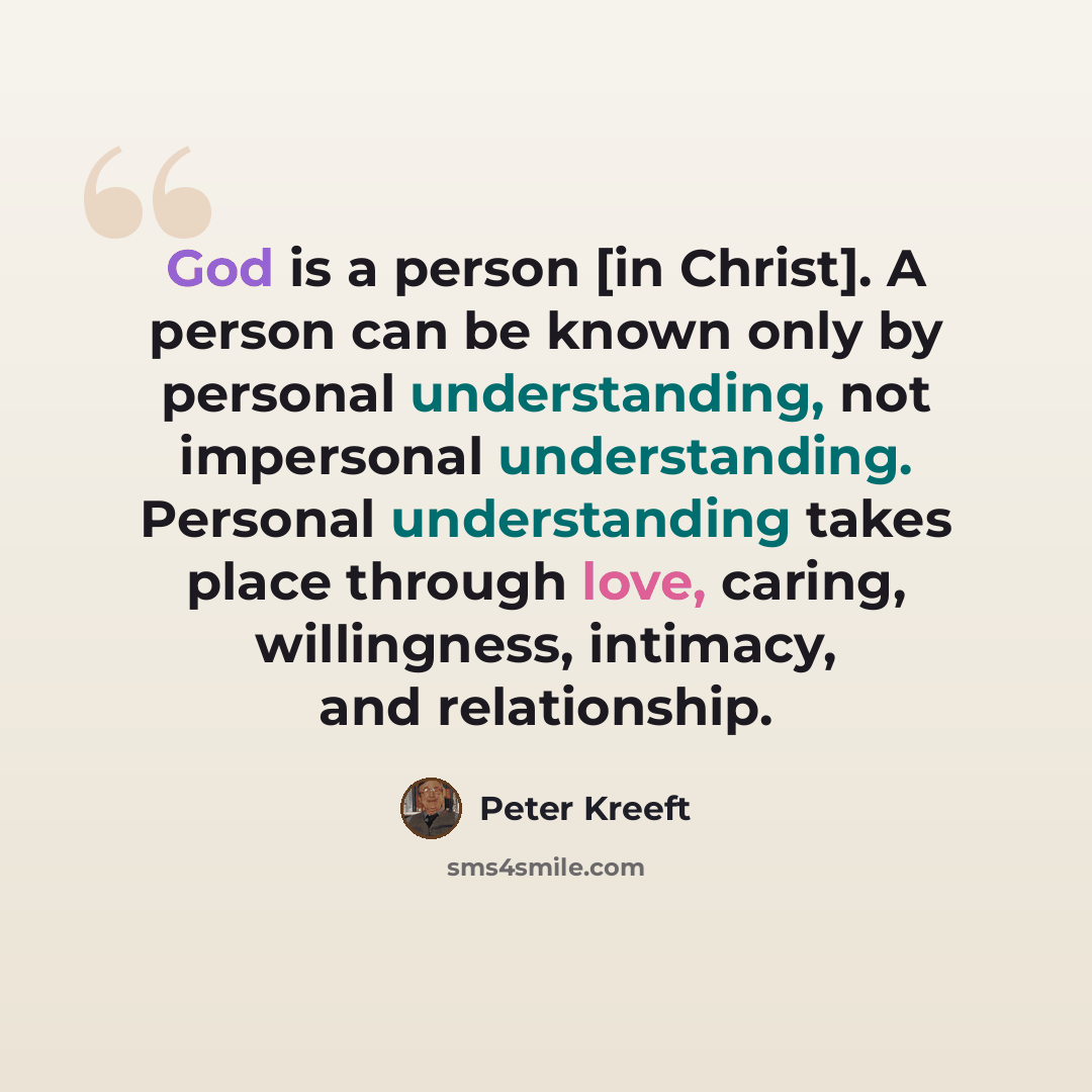 “God is a person [in Christ]. A person can be known only by personal understanding, not impersonal understanding. Personal understanding takes place through love, caring, willingness, intimacy, and relationship.” quote by Peter Kreeft