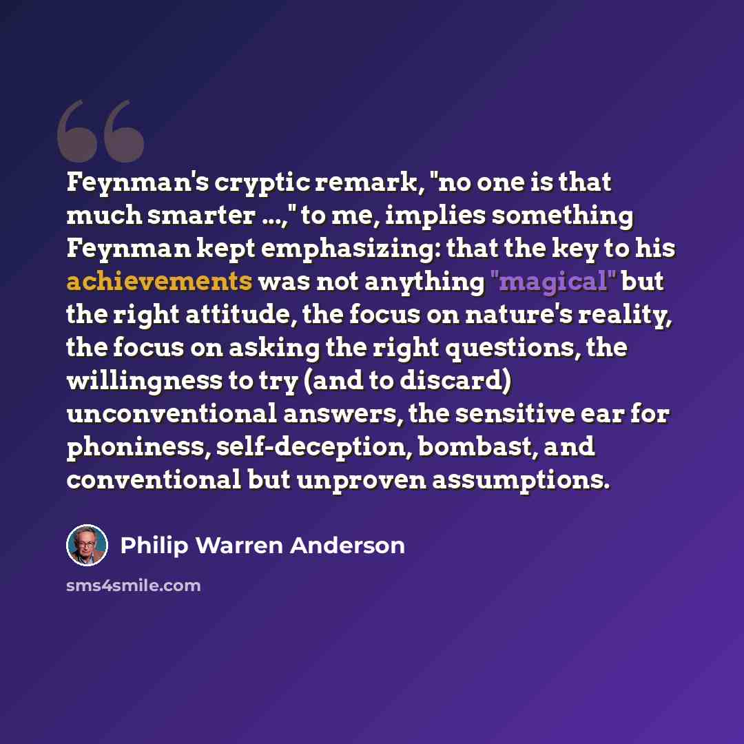 “Feynman's cryptic remark, "no one is that much smarter ...," to me, implies something Feynman kept emphasizing: that the key to his achievements was not anything "magical" but the right attitude, the focus on nature's reality, the focus on asking the right questions, the willingness to try (and to…” quote by Philip Warren Anderson