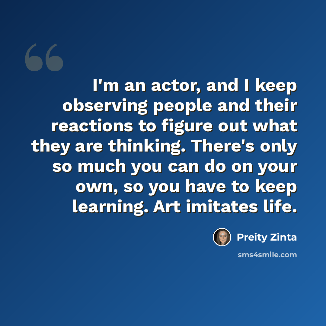 “I'm an actor, and I keep observing people and their reactions to figure out what they are thinking. There's only so much you can do on your own, so you have to keep learning. Art imitates life.” quote by Preity Zinta